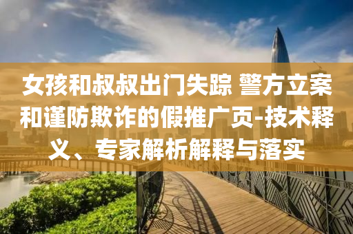 女孩和叔叔出門失蹤 警方立案和謹(jǐn)防欺詐的假推廣頁-技術(shù)釋義、專家解析解釋與落實