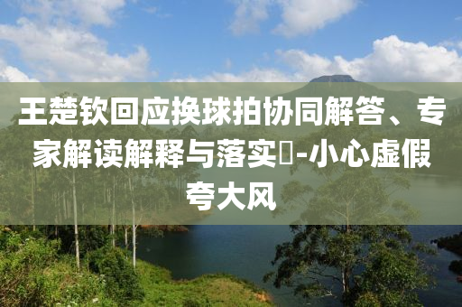 王楚欽回應(yīng)換球拍協(xié)同解答、專家解讀解釋與落實(shí)?-小心虛假夸大風(fēng)