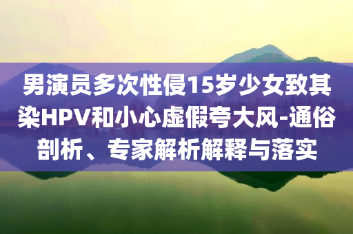 男演員多次性侵15歲少女致其染HPV和小心虛假夸大風(fēng)-通俗剖析、專家解析解釋與落實(shí)