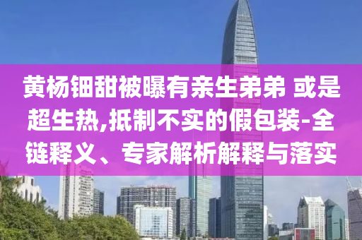 黃楊鈿甜被曝有親生弟弟 或是超生熱,抵制不實(shí)的假包裝-全鏈釋義、專家解析解釋與落實(shí)