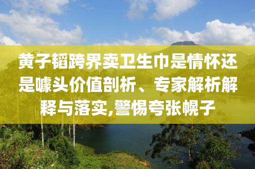 黃子韜跨界賣衛(wèi)生巾是情懷還是噱頭價(jià)值剖析、專家解析解釋與落實(shí),警惕夸張幌子