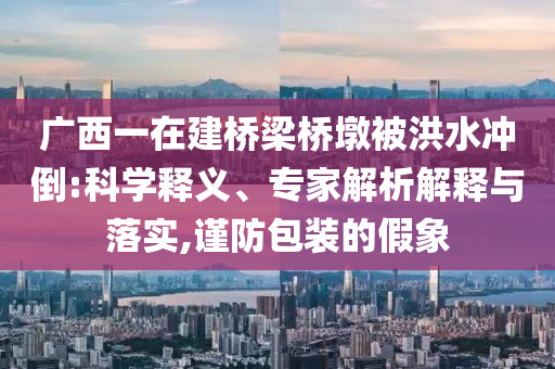 廣西一在建橋梁橋墩被洪水沖倒:科學(xué)釋義、專家解析解釋與落實,謹(jǐn)防包裝的假象