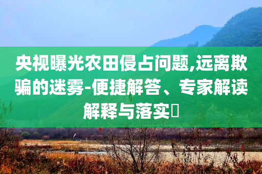 央視曝光農(nóng)田侵占問題,遠(yuǎn)離欺騙的迷霧-便捷解答、專家解讀解釋與落實?