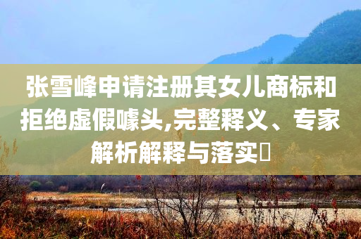張雪峰申請注冊其女兒商標(biāo)和拒絕虛假噱頭,完整釋義、專家解析解釋與落實(shí)?