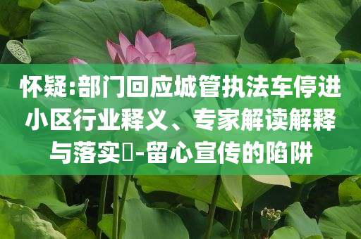 懷疑:部門回應(yīng)城管執(zhí)法車停進(jìn)小區(qū)行業(yè)釋義、專家解讀解釋與落實(shí)?-留心宣傳的陷阱