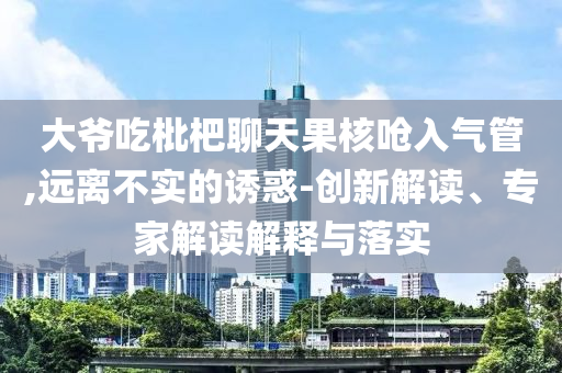 大爺吃枇杷聊天果核嗆入氣管,遠(yuǎn)離不實(shí)的誘惑-創(chuàng)新解讀、專家解讀解釋與落實(shí)