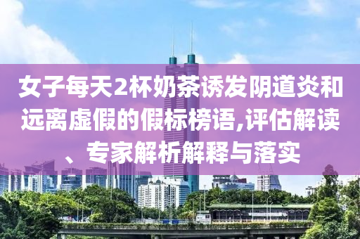 女子每天2杯奶茶誘發(fā)陰道炎和遠(yuǎn)離虛假的假標(biāo)榜語(yǔ),評(píng)估解讀、專(zhuān)家解析解釋與落實(shí)