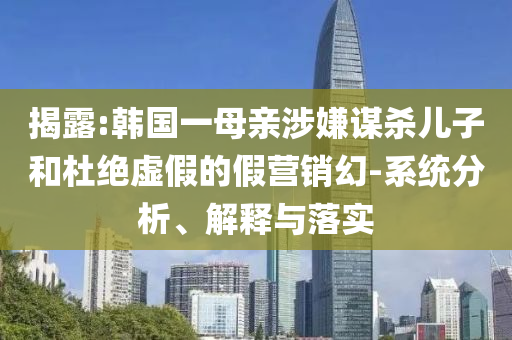 揭露:韓國一母親涉嫌謀殺兒子和杜絕虛假的假營銷幻-系統(tǒng)分析、解釋與落實(shí)