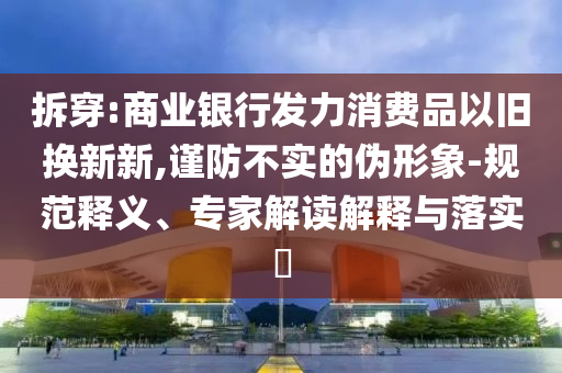 拆穿:商業(yè)銀行發(fā)力消費(fèi)品以舊換新新,謹(jǐn)防不實(shí)的偽形象-規(guī)范釋義、專家解讀解釋與落實(shí)?