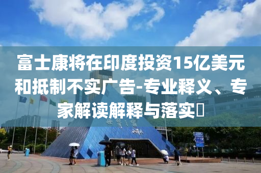 富士康將在印度投資15億美元和抵制不實(shí)廣告-專業(yè)釋義、專家解讀解釋與落實(shí)?