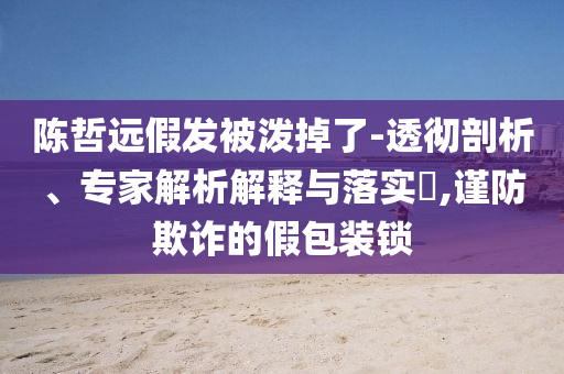陳哲遠(yuǎn)假發(fā)被潑掉了-透徹剖析、專家解析解釋與落實(shí)?,謹(jǐn)防欺詐的假包裝鎖