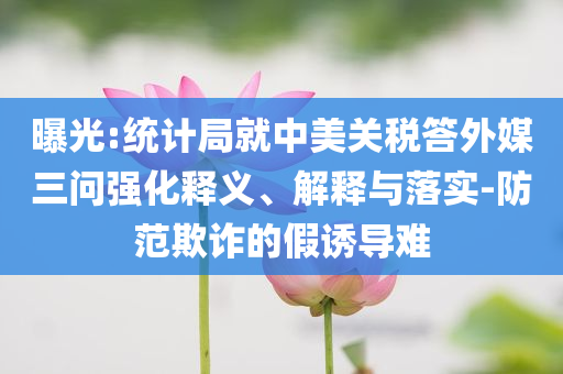 曝光:統(tǒng)計局就中美關(guān)稅答外媒三問強化釋義、解釋與落實-防范欺詐的假誘導難