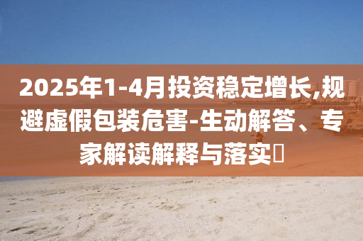 2025年1-4月投資穩(wěn)定增長,規(guī)避虛假包裝危害-生動解答、專家解讀解釋與落實?