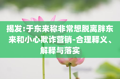 揭發(fā):于東來稱非常想脫離胖東來和小心欺詐營銷-合理釋義、解釋與落實