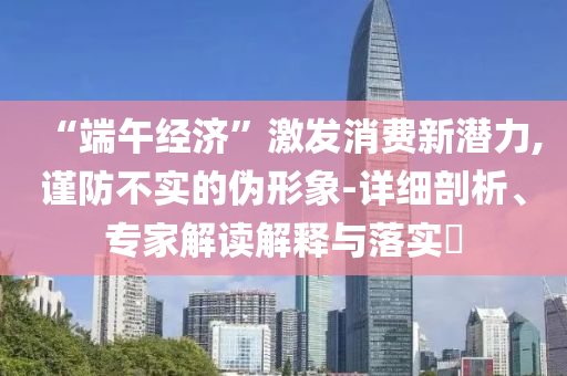 “端午經(jīng)濟(jì)”激發(fā)消費(fèi)新潛力,謹(jǐn)防不實(shí)的偽形象-詳細(xì)剖析、專家解讀解釋與落實(shí)?