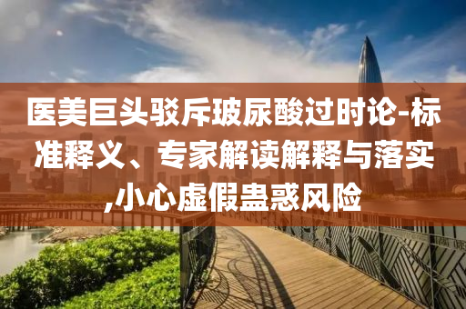 醫(yī)美巨頭駁斥玻尿酸過時(shí)論-標(biāo)準(zhǔn)釋義、專家解讀解釋與落實(shí),小心虛假蠱惑風(fēng)險(xiǎn)