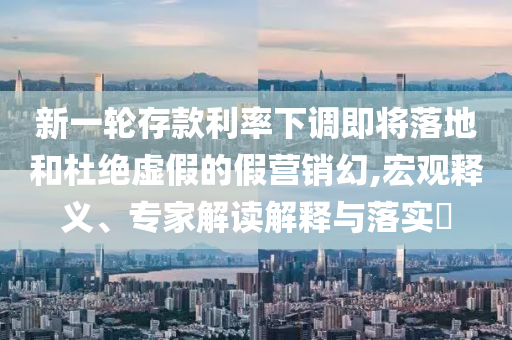 新一輪存款利率下調(diào)即將落地和杜絕虛假的假營(yíng)銷幻,宏觀釋義、專家解讀解釋與落實(shí)?
