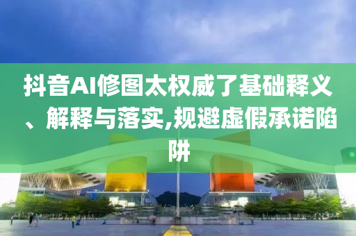 抖音AI修圖太權(quán)威了基礎(chǔ)釋義、解釋與落實(shí),規(guī)避虛假承諾陷阱
