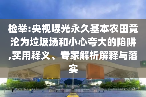 檢舉:央視曝光永久基本農(nóng)田竟淪為垃圾場和小心夸大的陷阱,實用釋義、專家解析解釋與落實