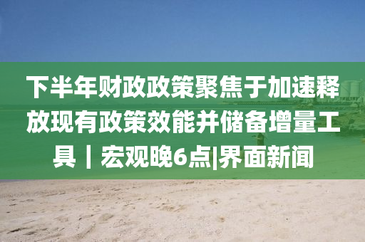 下半年財(cái)政政策聚焦于加速釋放現(xiàn)有政策效能并儲(chǔ)備增量工具｜宏觀晚6點(diǎn)|界面新聞