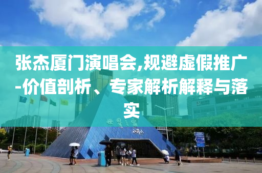 張杰廈門演唱會,規(guī)避虛假推廣-價值剖析、專家解析解釋與落實