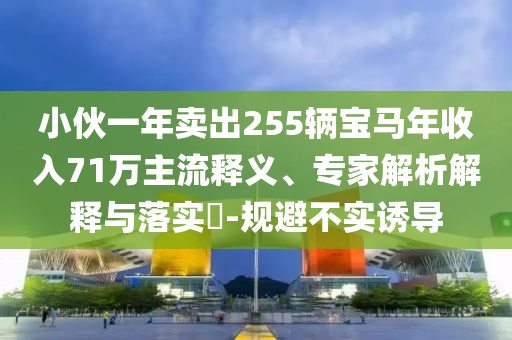 小伙一年賣(mài)出255輛寶馬年收入71萬(wàn)主流釋義、專(zhuān)家解析解釋與落實(shí)?-規(guī)避不實(shí)誘導(dǎo)