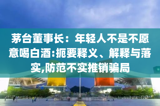 茅臺董事長：年輕人不是不愿意喝白酒:扼要釋義、解釋與落實(shí),防范不實(shí)推銷騙局