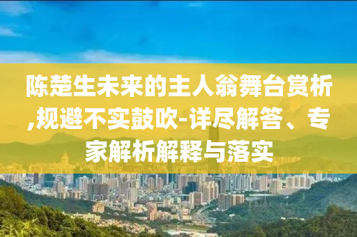 陳楚生未來的主人翁舞臺賞析,規(guī)避不實鼓吹-詳盡解答、專家解析解釋與落實