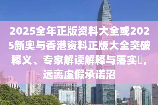 2025全年正版資料大全或2025新奧與香港資料正版大全突破釋義、專家解讀解釋與落實?,遠(yuǎn)離虛假承諾沼
