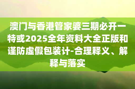 澳門與香港管家婆三期必開一特或2025全年資料大全正版和謹(jǐn)防虛假包裝計-合理釋義、解釋與落實