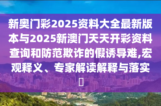 新奧門彩2025資料大全最新版本與2025新澳門天天開彩資料查詢和防范欺詐的假誘導(dǎo)難,宏觀釋義、專家解讀解釋與落實?