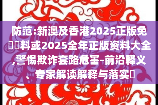 防范:新澳及香港2025正版免費(fèi)資料或2025全年正版資料大全,警惕欺詐套路危害-前沿釋義、專家解讀解釋與落實(shí)?