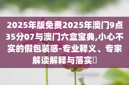 2025年版免費(fèi)2025年澳門(mén)9點(diǎn)35分07與澳門(mén)六盒寶典,小心不實(shí)的假包裝惑-專業(yè)釋義、專家解讀解釋與落實(shí)?