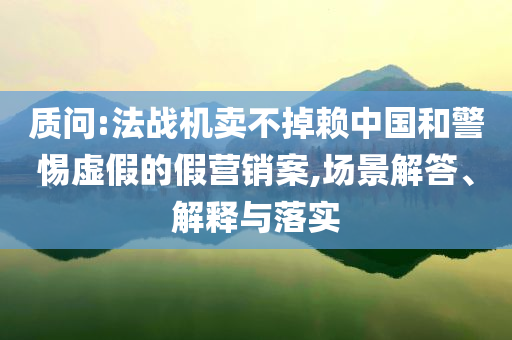 質(zhì)問(wèn):法戰(zhàn)機(jī)賣(mài)不掉賴(lài)中國(guó)和警惕虛假的假營(yíng)銷(xiāo)案,場(chǎng)景解答、解釋與落實(shí)