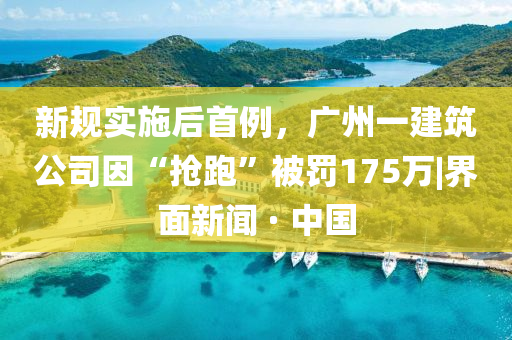 新規(guī)實(shí)施后首例，廣州一建筑公司因“搶跑”被罰175萬(wàn)|界面新聞 · 中國(guó)