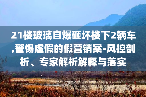 21樓玻璃自爆砸壞樓下2輛車(chē),警惕虛假的假營(yíng)銷(xiāo)案-風(fēng)控剖析、專(zhuān)家解析解釋與落實(shí)