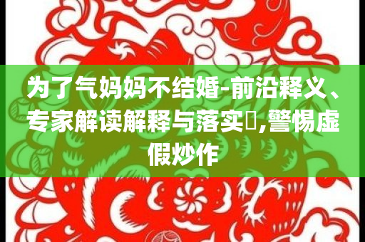 為了氣媽媽不結(jié)婚-前沿釋義、專(zhuān)家解讀解釋與落實(shí)?,警惕虛假炒作