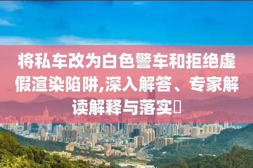 將私車(chē)改為白色警車(chē)和拒絕虛假渲染陷阱,深入解答、專(zhuān)家解讀解釋與落實(shí)?