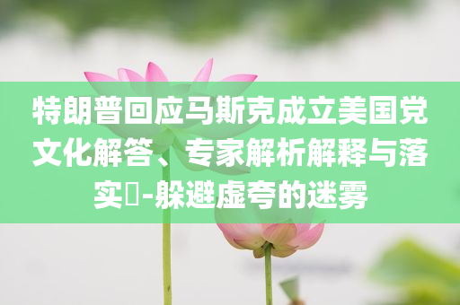 特朗普回應(yīng)馬斯克成立美國(guó)黨文化解答、專家解析解釋與落實(shí)?-躲避虛夸的迷霧