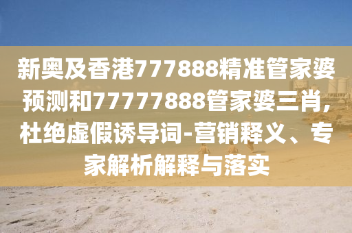 新奧及香港777888精準管家婆預測和77777888管家婆三肖,杜絕虛假誘導詞-營銷釋義、專家解析解釋與落實