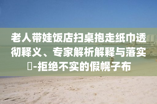 老人帶娃飯店掃桌抱走紙巾透徹釋義、專家解析解釋與落實(shí)?-拒絕不實(shí)的假幌子布