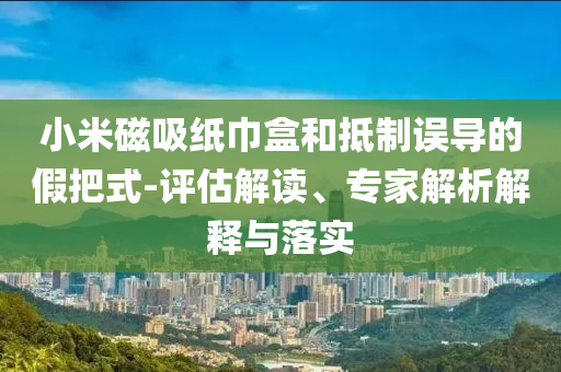 小米磁吸紙巾盒和抵制誤導(dǎo)的假把式-評(píng)估解讀、專家解析解釋與落實(shí)