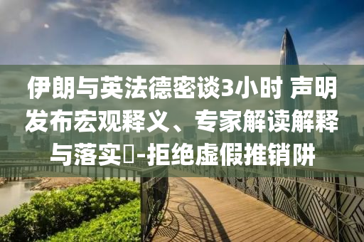 伊朗與英法德密談3小時(shí) 聲明發(fā)布宏觀釋義、專家解讀解釋與落實(shí)?-拒絕虛假推銷阱