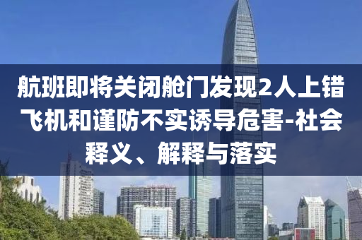 航班即將關(guān)閉艙門發(fā)現(xiàn)2人上錯飛機和謹(jǐn)防不實誘導(dǎo)危害-社會釋義、解釋與落實