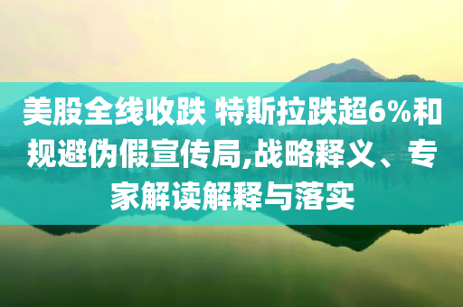 美股全線(xiàn)收跌 特斯拉跌超6%和規(guī)避偽假宣傳局,戰(zhàn)略釋義、專(zhuān)家解讀解釋與落實(shí)