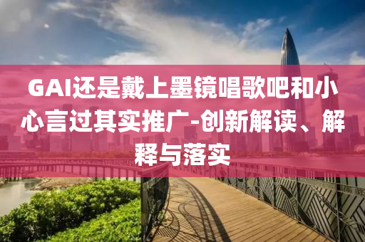 GAI還是戴上墨鏡唱歌吧和小心言過其實(shí)推廣-創(chuàng)新解讀、解釋與落實(shí)