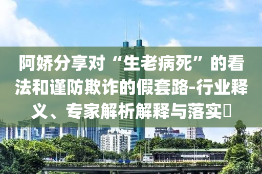 阿嬌分享對“生老病死”的看法和謹(jǐn)防欺詐的假套路-行業(yè)釋義、專家解析解釋與落實(shí)?