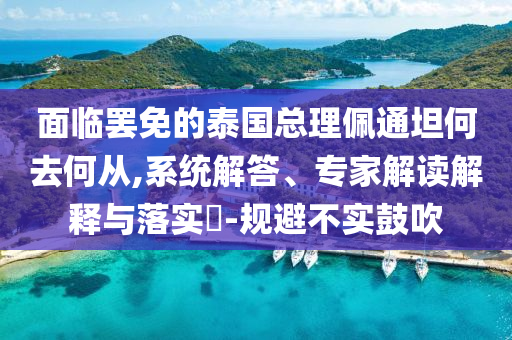 面臨罷免的泰國(guó)總理佩通坦何去何從,系統(tǒng)解答、專家解讀解釋與落實(shí)?-規(guī)避不實(shí)鼓吹