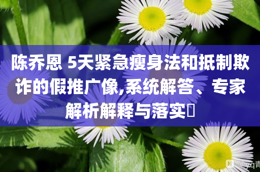 陳喬恩 5天緊急瘦身法和抵制欺詐的假推廣像,系統(tǒng)解答、專家解析解釋與落實(shí)?