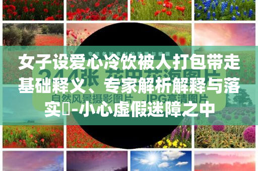 女子設(shè)愛心冷飲被人打包帶走基礎(chǔ)釋義、專家解析解釋與落實?-小心虛假迷障之中